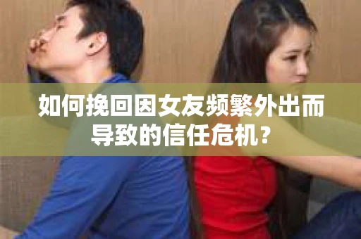 如何挽回因女友频繁外出而导致的信任危机？