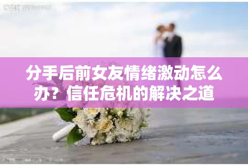 分手后前女友情绪激动怎么办？信任危机的解决之道