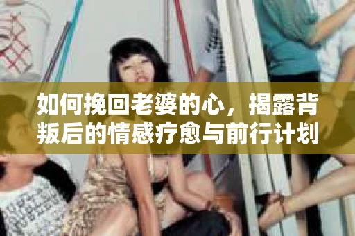 如何挽回老婆的心，揭露背叛后的情感疗愈与前行计划