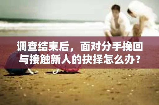 调查结束后，面对分手挽回与接触新人的抉择怎么办？
