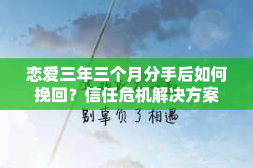 恋爱三年三个月分手后如何挽回？信任危机解决方案