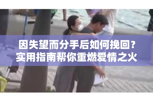 因失望而分手后如何挽回？实用指南帮你重燃爱情之火