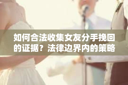 如何合法收集女友分手挽回的证据？法律边界内的策略与技巧