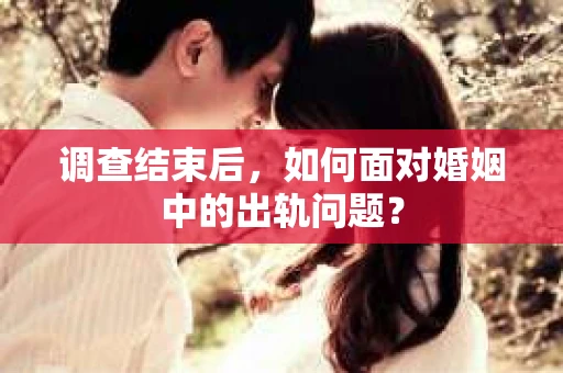 调查结束后，如何面对婚姻中的出轨问题？
