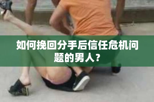 如何挽回分手后信任危机问题的男人？