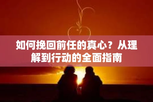 如何挽回前任的真心？从理解到行动的全面指南