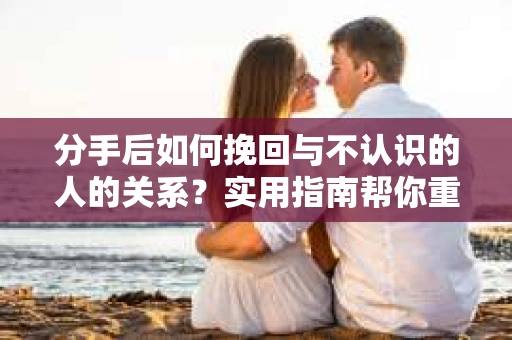 分手后如何挽回与不认识的人的关系？实用指南帮你重拾失去的联结