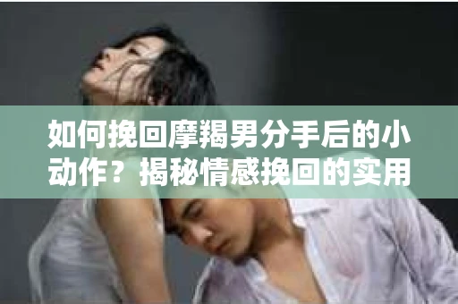 如何挽回摩羯男分手后的小动作？揭秘情感挽回的实用策略