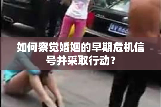 如何察觉婚姻的早期危机信号并采取行动？