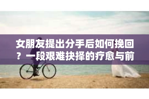 女朋友提出分手后如何挽回？一段艰难抉择的疗愈与前行之路