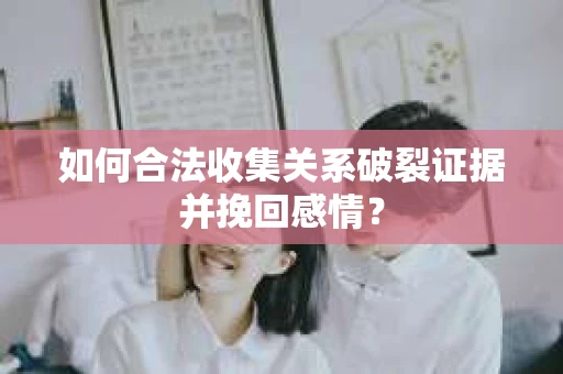如何合法收集关系破裂证据并挽回感情？