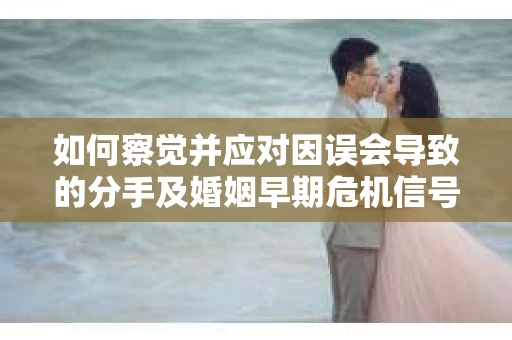 如何察觉并应对因误会导致的分手及婚姻早期危机信号？