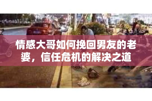 情感大哥如何挽回男友的老婆,信任危机的解决之道 情感大哥如何挽回男友的老婆,信任危机的解决之道