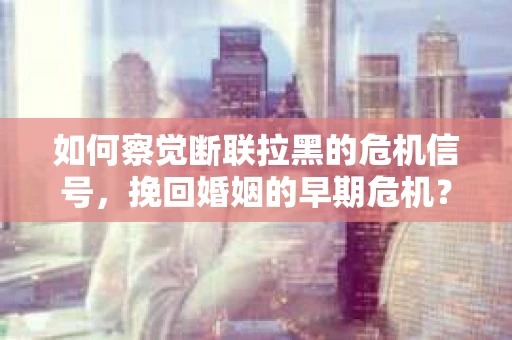 如何察觉断联拉黑的危机信号，挽回婚姻的早期危机？