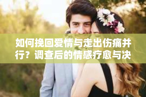 如何挽回爱情与走出伤痛并行？调查后的情感疗愈与决策指南