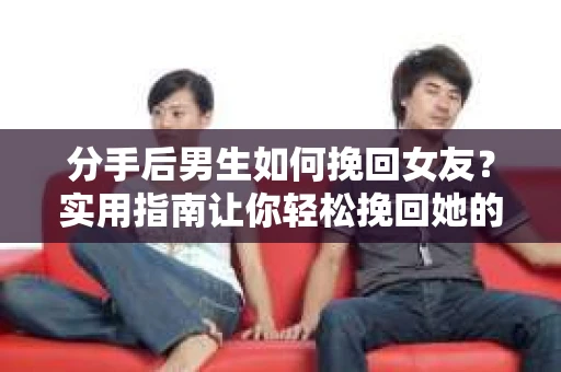 分手后男生如何挽回女友？实用指南让你轻松挽回她的心