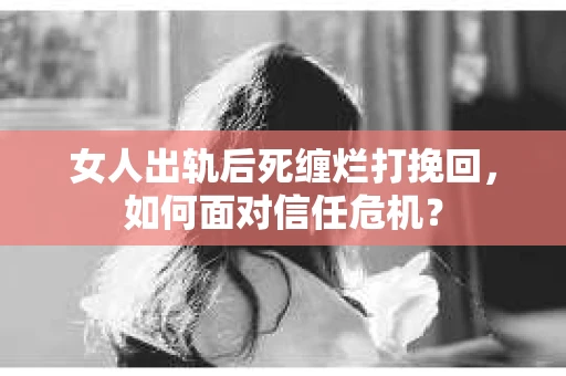 女人出轨后死缠烂打挽回，如何面对信任危机？
