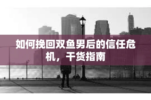 如何挽回双鱼男后的信任危机，干货指南