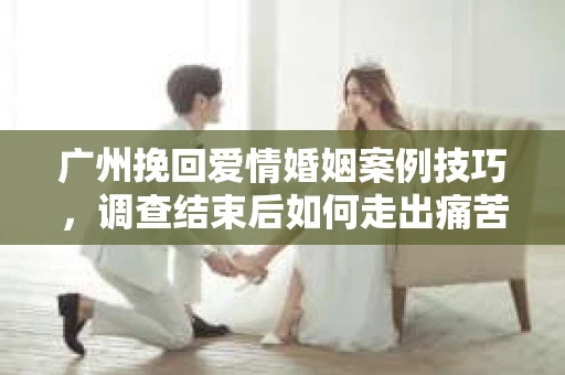 广州挽回爱情婚姻案例技巧,调查结束后如何走出痛苦并做出明智决策? 广州挽回爱情婚姻案例技巧,调查结束后如何走出痛苦并做出明智决策?