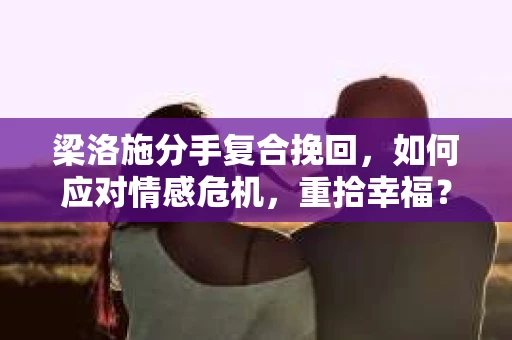 梁洛施分手复合挽回，如何应对情感危机，重拾幸福？