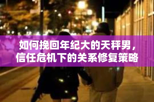 如何挽回年纪大的天秤男，信任危机下的关系修复策略