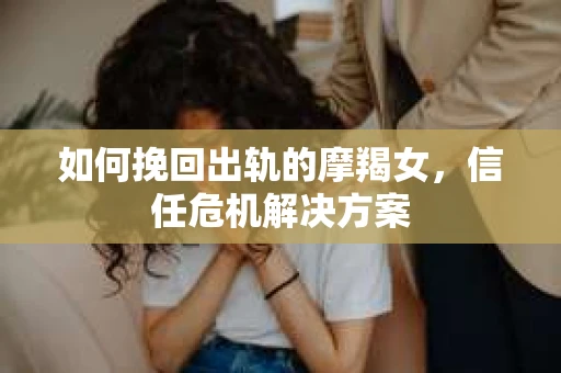 如何挽回出轨的摩羯女,信任危机解决方案 如何挽回出轨的摩羯女,信任危机解决方案
