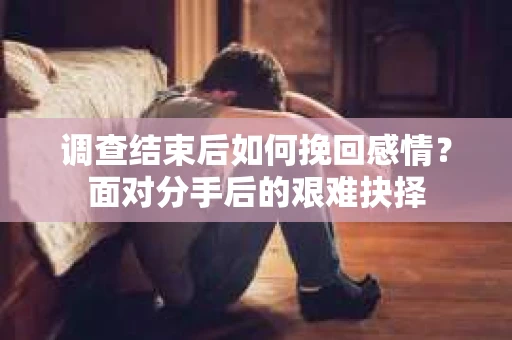 调查结束后如何挽回感情？面对分手后的艰难抉择