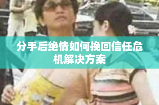 分手后绝情如何挽回信任危机解决方案