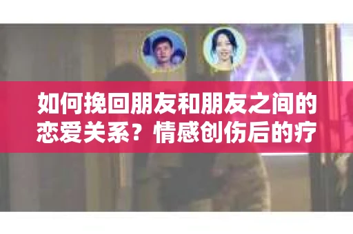如何挽回朋友和朋友之间的恋爱关系？情感创伤后的疗愈与决策之路