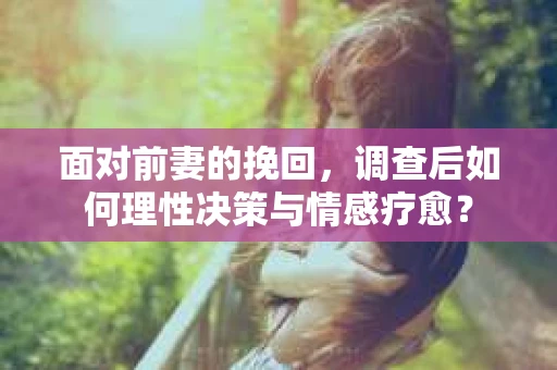 面对前妻的挽回，调查后如何理性决策与情感疗愈？
