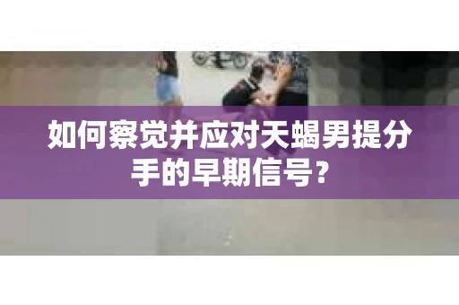如何察觉并应对天蝎男提分手的早期信号？