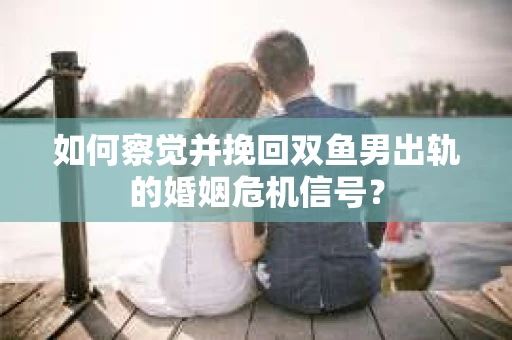 如何察觉并挽回双鱼男出轨的婚姻危机信号？