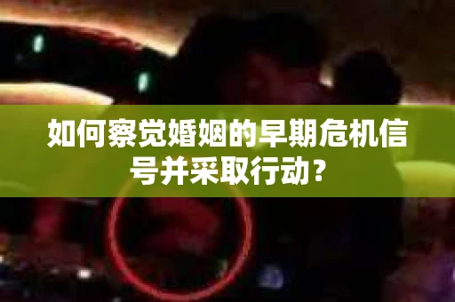 如何察觉婚姻的早期危机信号并采取行动？