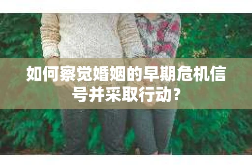 如何察觉婚姻的早期危机信号并采取行动？