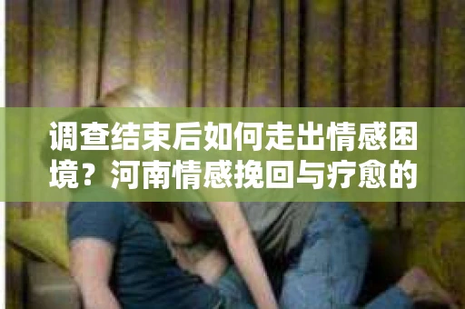 调查结束后如何走出情感困境？河南情感挽回与疗愈的实用方法