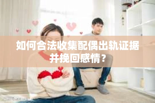 如何合法收集配偶出轨证据并挽回感情？