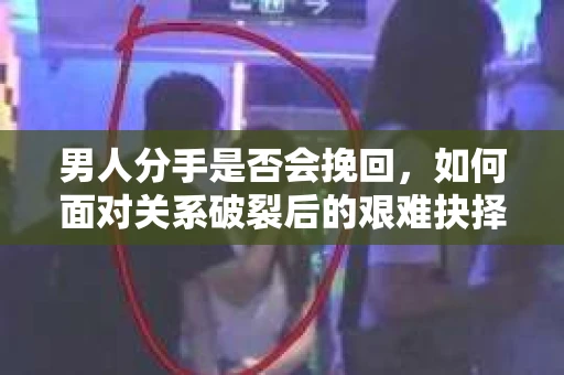 男人分手是否会挽回，如何面对关系破裂后的艰难抉择？