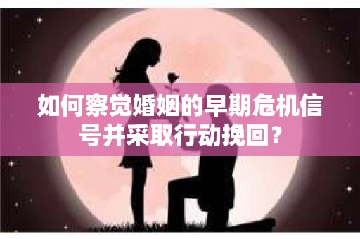 如何察觉婚姻的早期危机信号并采取行动挽回？