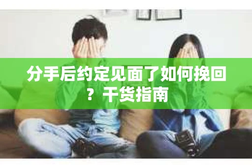 分手后约定见面了如何挽回？干货指南