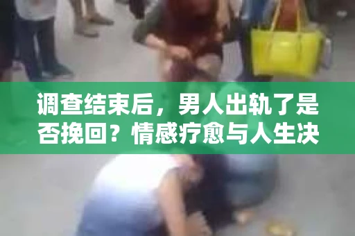调查结束后，男人出轨了是否挽回？情感疗愈与人生决策的干货指南