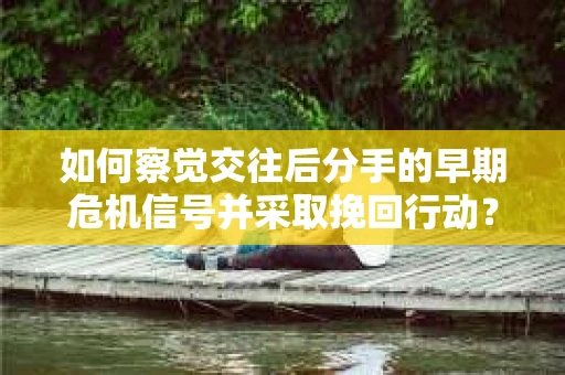 如何察觉交往后分手的早期危机信号并采取挽回行动？