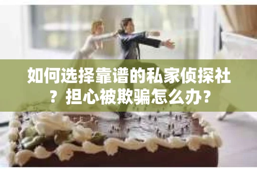 如何选择靠谱的私家侦探社？担心被欺骗怎么办？