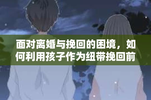 面对离婚与挽回的困境，如何利用孩子作为纽带挽回前夫的技巧？