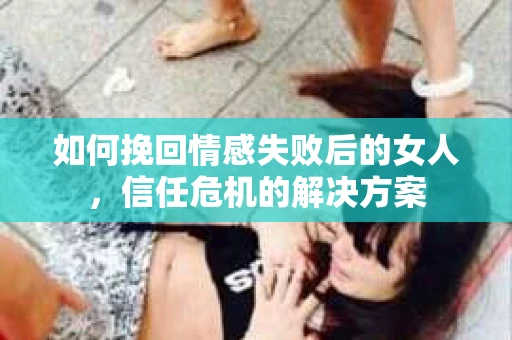 如何挽回情感失败后的女人，信任危机的解决方案
