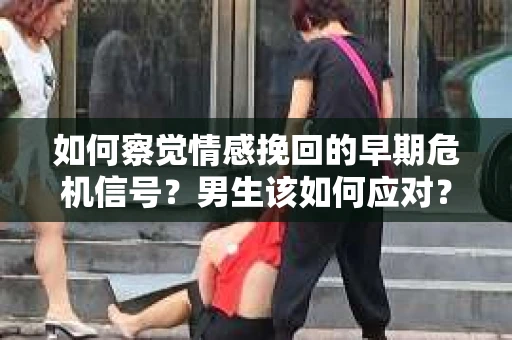 如何察觉情感挽回的早期危机信号？男生该如何应对？