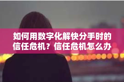 如何用数字化解快分手时的信任危机？信任危机怎么办？