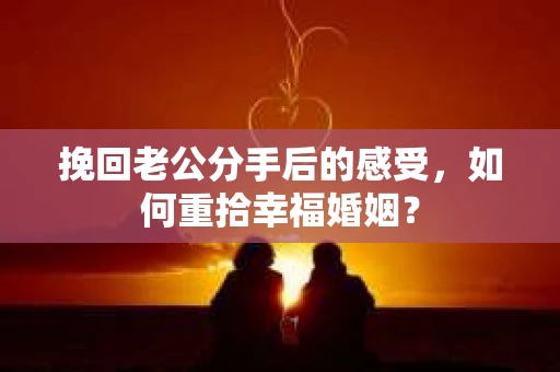 挽回老公分手后的感受，如何重拾幸福婚姻？