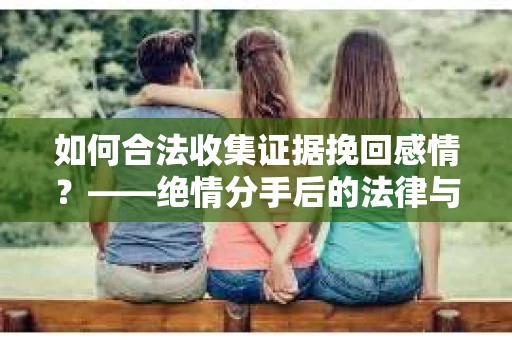 如何合法收集证据挽回感情？——绝情分手后的法律与取证策略