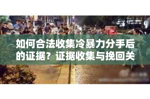 如何合法收集冷暴力分手后的证据？证据收集与挽回关系怎么办？