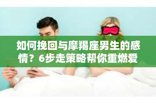 如何挽回与摩羯座男生的感情？6步走策略帮你重燃爱情之火